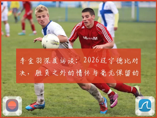 李金羽深度访谈:2026辽宁德比对决,胜负之外的情怀与毫无保留的较量,回顾辽连经典战役