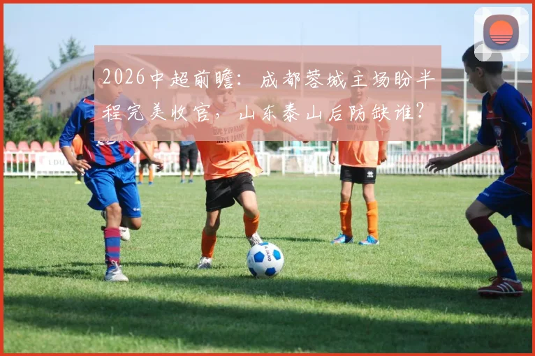 2026中超前瞻：成都蓉城主场盼半程完美收官，山东泰山后防缺谁？附交手记录与观赛要点