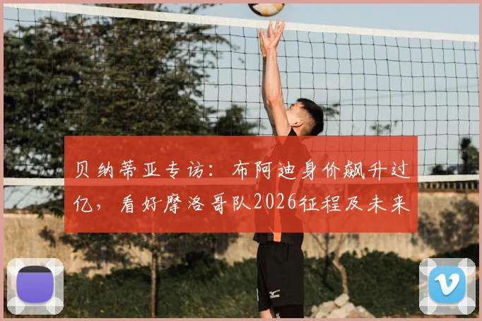 贝纳蒂亚专访：布阿迪身价飙升过亿，看好摩洛哥队2026征程及未来潜力分析