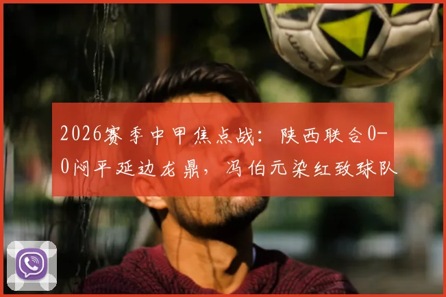 2026赛季中甲焦点战:陕西联合0-0闷平延边龙鼎,冯伯元染红致球队三轮不胜