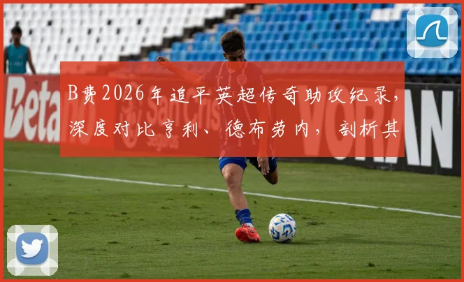 B费2026年追平英超传奇助攻纪录,深度对比亨利、德布劳内,剖析其曼联核心价值