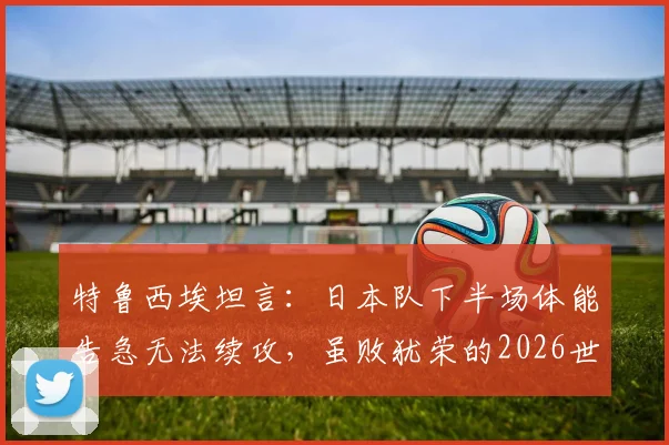 特鲁西埃坦言：日本队下半场体能告急无法续攻，虽败犹荣的2026世界杯告别之战