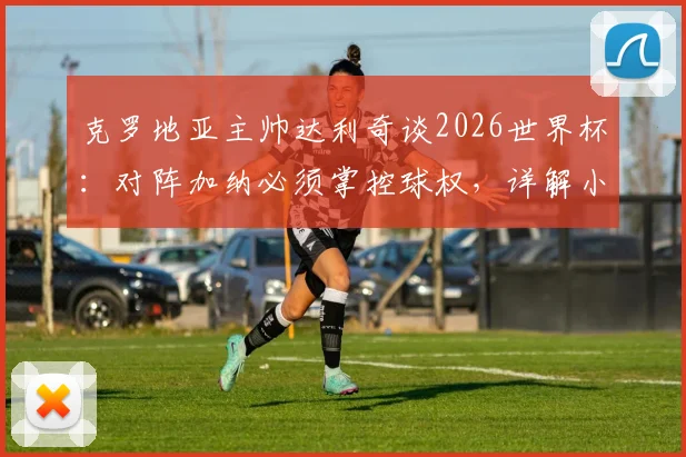 克罗地亚主帅达利奇谈2026世界杯:对阵加纳必须掌控球权,详解小组出线关键与战术安排