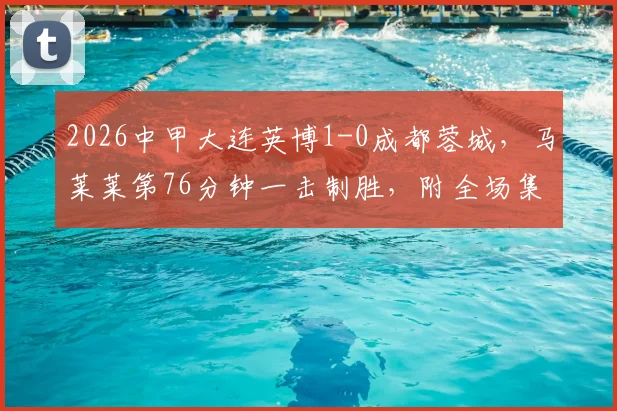 2026中甲大连英博1-0成都蓉城，马莱莱第76分钟一击制胜，附全场集锦回放与球员分析
