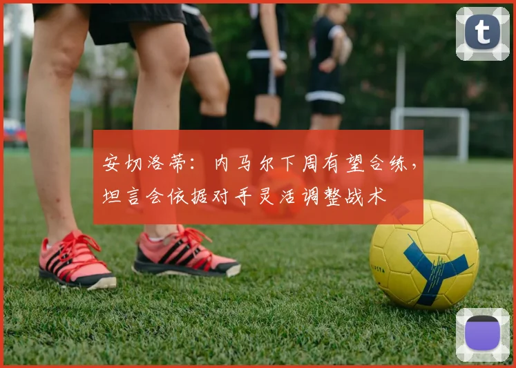 安切洛蒂：内马尔下周有望合练，坦言会依据对手灵活调整战术