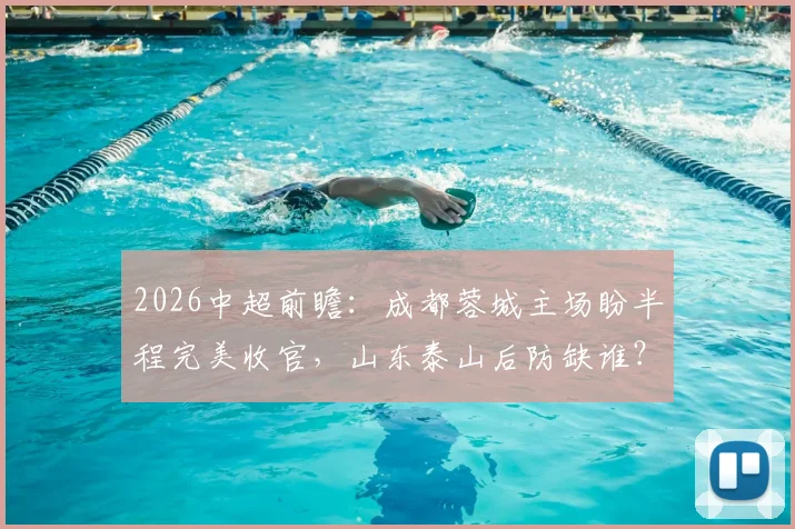 2026中超前瞻：成都蓉城主场盼半程完美收官，山东泰山后防缺谁？附交手记录与观赛要点